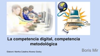 La competencia digital, competencia 
metodológica 
Boris Mir Elaboró: Martha Catalina Alvarez Godoy 
 