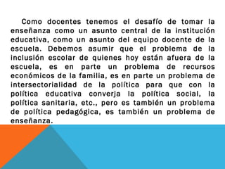 Como docentes tenemos el desafío de tomar la
enseñanza como un asunto central de la institución
educativa, como un asunto del equipo docente de la
escuela. Debemos asumir que el problema de la
inclusión escolar de quienes hoy están afuera de la
escuela, es en parte un problema de recursos
económicos de la familia, es en parte un problema de
intersectorialidad de la política para que con la
política educativa converja la política social, la
política sanitaria, etc., pero es también un problema
de política pedagógica, es también un problema de
enseñanza.
 