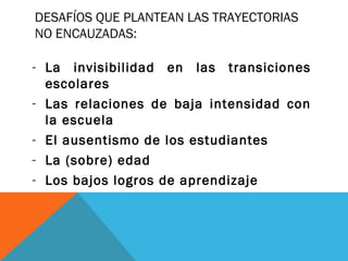 DESAFÍOS QUE PLANTEAN LAS TRAYECTORIAS
NO ENCAUZADAS:
- La invisibilidad en las transiciones
escolares
- Las relaciones de baja intensidad con
la escuela
- El ausentismo de los estudiantes
- La (sobre) edad
- Los bajos logros de aprendizaje
 