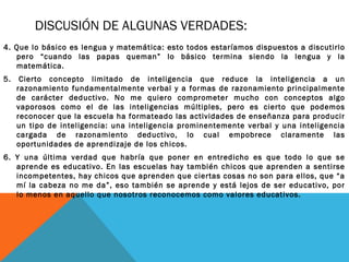 DISCUSIÓN DE ALGUNAS VERDADES:
4. Que lo básico es lengua y matemática: esto todos estaríamos dispuestos a discutirlo
pero “cuando las papas queman” lo básico termina siendo la lengua y la
matemática.
5. Cierto concepto limitado de inteligencia que reduce la inteligencia a un
razonamiento fundamentalmente verbal y a formas de razonamiento principalmente
de carácter deductivo. No me quiero comprometer mucho con conceptos algo
vaporosos como el de las inteligencias múltiples, pero es cierto que podemos
reconocer que la escuela ha formateado las actividades de enseñanza para producir
un tipo de inteligencia: una inteligencia prominentemente verbal y una inteligencia
cargada de razonamiento deductivo, lo cual empobrece claramente las
oportunidades de aprendizaje de los chicos.
6. Y una última verdad que habría que poner en entredicho es que todo lo que se
aprende es educativo. En las escuelas hay también chicos que aprenden a sentirse
incompetentes, hay chicos que aprenden que ciertas cosas no son para ellos, que “a
mí la cabeza no me da”, eso también se aprende y está lejos de ser educativo, por
lo menos en aquello que nosotros reconocemos como valores educativos.
 