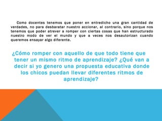 Como docentes tenemos que poner en entredicho una gran cantidad de
verdades, no para desbaratar nuestro accionar, al contrario, sino porque nos
tenemos que poder atrever a romper con ciertas cosas que han estructurado
nuestro modo de ver el mundo y que a veces nos desautorizan cuando
queremos ensayar algo diferente.
¿Cómo romper con aquello de que todo tiene que
tener un mismo ritmo de aprendizaje? ¿Qué van a
decir si yo genero una propuesta educativa donde
los chicos puedan llevar diferentes ritmos de
aprendizaje?
 