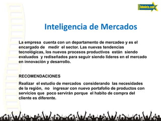 Inteligencia de Mercados
La empresa cuenta con un departamento de mercadeo y es el
encargado de medir el sector. Las nuevas tendencias
tecnológicas, los nuevos procesos productivos están siendo
evaluados y rediseñados para seguir siendo lideres en el mercado
en innovación y desarrollo.
RECOMENDACIONES
Realizar el estudio de mercados considerando las necesidades
de la región, no ingresar con nuevo portafolio de productos con
servicios que poco servirán porque el habito de compra del
cliente es diferente.
 