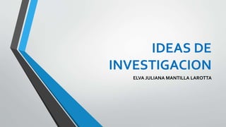 IDEAS DE
INVESTIGACION
ELVA JULIANA MANTILLA LAROTTA
 