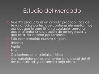 Nuestro producto es un artículo práctico, fácil de llevar a todas partes, que contiene elementos muy básicos que le permitirían a cualquier persona poder afrontar una situación de emergencia  y que esta  no lo tome por sorpresa. Esta comprendido nuestro Kit. por: linterna  Radio Pito Cartuchera en material sintético  Los materiales de los elementos en general del kit  son de calidad  y  creados a bajo costo. 