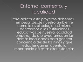 Para aplicar este proyecto debemos empezar desde nuestro ambiente como lo es el colegio, así mismo acercarnos a las instituciones educativas de nuestra localidad empezando a proyectarnos en las demás localidades para generar conciencia desde los niños y que estos tengan en cuenta la importancia de estas circunstancias. 
