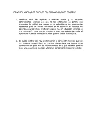 IDEAS DEL VIDEO ¿POR QUE LOS COLOMBIANOS SOMOS POBRES?
1. Tenemos todas las riquezas a nuestras manos y no sabemos
aprovecharlas, entonces por qué no nos esforzarnos en generar una
educación de calidad que provea a los colombianos las herramientas
necesarias para un óptimo desarrollo en la sociedad. si nosotros los
colombianos y los líderes invirtieran un poco más en educación y menos en
una preparación para guerras podríamos tener una orientación mejor al
aprovechar nuestros recursos naturales que nos ofrece nuestro país.
2. Se puede cambiar solo hay que trabajar en la percepción mediocre que hay
con nuestros compatriotas y en nosotros mismos tiene que tenerse como
colombianos un poco más de responsabilidad en lo que hacemos para no
tener un pensamiento mediocre y tener un pensamiento más emprendedor.
