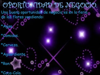 Una buena oportunidad de negocio es en la feria de las flores vendiendo: *Agua. *Comidas. *Cerveza. *Aguardiente. *Ron. *Coca-Cola.