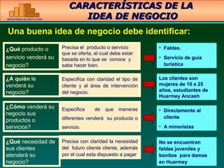 CARACTERÍSTICAS DE LA  IDEA DE NEGOCIO ¿ Qu é   producto o servicio vender á  su negocio? ¿ A qui é n  le vender á  su negocio? ¿ C ó mo  vender á  su negocio sus productos o servicios? ¿Qué  necesidad de sus clientes atenderá su negocio?   Una buena idea de negocio debe identificar:   Precisa el  producto o servicio que se oferta, el cual debe estar  basada en lo que se  conoce  y sabe hacer bien.  Especifica con claridad el tipo de cliente y el  á rea de intervención del negocio. Especifica  de que maneras diferentes venderá  su producto o servicio. Precisa con claridad la necesidad del  futuro cliente cliente, además por el cual esta dispuesto a pagar Faldas. Servicio de guía turística Los clientes son mujeres de 16 a 25 años, estudiantes de Huarmey Ancash Directamente al cliente A minoristas No se encuentran faldas juveniles y bonitos  para damas en Huarmey 