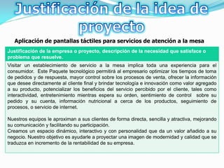 Aplicación de pantallas táctiles para servicios de atención a la mesa
Justificación de la empresa o proyecto, descripción de la necesidad que satisface o
problema que resuelve.
Visitar un establecimiento de servicio a la mesa implica toda una experiencia para el
consumidor. Este Paquete tecnológico permitirá al empresario optimizar los tiempos de toma
de pedidos y de respuesta, mayor control sobre los procesos de venta, ofrecer la información
que desee directamente al cliente final y brindar tecnología e innovación como valor agregado
a su producto, potencializar los beneficios del servicio percibido por el cliente, tales como
interactividad, entretenimiento mientras espera su orden, sentimiento de control sobre su
pedido y su cuenta, información nutricional a cerca de los productos, seguimiento de
procesos, o servicio de internet.

Nuestros equipos le aproximan a sus clientes de forma directa, sencilla y atractiva, mejorando
su comunicación y facilitando su participación.
Creamos un espacio dinámico, interactivo y con personalidad que da un valor añadido a su
negocio. Nuestro objetivo es ayudarle a proyectar una imagen de modernidad y calidad que se
traduzca en incremento de la rentabilidad de su empresa.
 