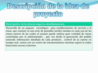 Descripción de la idea de negocio, detalladamente.
Desarrollo de un paquete tecnológico para establecimiento de servicio a la
mesa, que consiste en una serie de pantallas táctiles instalas en cada una de las
mesas atreves de las cuales el usuario puede realizar gran variedad de tareas
controladas por el administrador , que van desde la generación del pedido
teniendo información detallada de cada producto , control de su cuenta en
tiempo real, contar con un centro de entretenimiento mientras espera la orden
hasta tener acceso a internet.
 