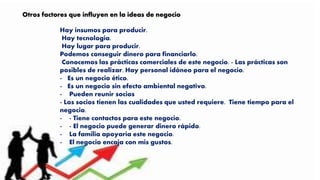 Hay insumos para producir.
Hay tecnología.
Hay lugar para producir.
Podemos conseguir dinero para financiarlo.
Conocemos las prácticas comerciales de este negocio. - Las prácticas son
posibles de realizar. Hay personal idóneo para el negocio.
- Es un negocio ético.
- Es un negocio sin efecto ambiental negativo.
- Pueden reunir socios
- Los socios tienen las cualidades que usted requiere. Tiene tiempo para el
negocio.
- - Tiene contactos para este negocio.
- - El negocio puede generar dinero rápido.
- La familia apoyaría este negocio.
- El negocio encaja con mis gustos.
Otros factores que influyen en la ideas de negocio
 