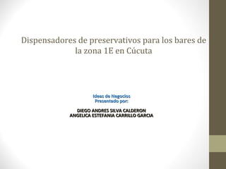 Dispensadores de preservativos para los bares de
             la zona 1E en Cúcuta




                     Ideas de Negocios
                      Presentado por:
              DIEGO ANDRES SILVA CALDERON
            ANGELICA ESTEFANIA CARRILLO GARCIA
 