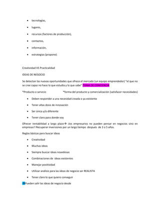 •   tecnologías,

    •   lugares,

    •   recursos (factores de producción),

    •   contactos,

    •   información,

    •   estrategias (propone)



Creatividad VS Practicalidad

IDEAS DE NEGOCIO

Se detectan las nuevas oportunidades que ofrece el mercado (un equipo emprendedor) “el que no
se cree capaz no hace lo que estudia y lo que sabe” TOMA DE CONCIENCIA

*Producto o servicio               *forma del producto y comercialización (satisfacer necesidades)

    •   Deben responder a una necesidad creada o ya existente

    •   Tener altas dosis de innovación

    •   Ser única y/o diferente

    •   Tener claro para donde voy

Ofrecer rentabilidad a largo plazo ¡los empresarios no pueden pensar en negocios sino en
empresas!! Recuperar inversiones por un largo tiempo después de 3 o 5 años.

Reglas básicas para buscar ideas

    •   Creatividad

    •   Muchas ideas

    •   Siempre buscar ideas novedosas

    •   Combinaciones de ideas existentes

    •   Manejar positividad

    •   Utilizar análisis para las ideas de negocio ser REALISTA

    •   Tener claro lo que quiero conseguir

Pueden salir las ideas de negocio desde
 