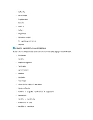 •   La familia

   •   En el trabajo

   •   Profesionales

   •   Sexuales

   •   Políticas

   •   Cultura

   •   Deportivas

   •   Metas personales

   •   De negocios ya existentes

   •   Sociales

DESCUBRIR UNA OPORTUNIDAD DE NEGOCIO

Buscar solucionar necesidades pero si el humano tiene con qué pagar esa satisfacción.

   •   Problemas

   •   Cambios

   •   Experiencias previas

   •   Tendencias

   •   Aproximaciones

   •   Hobbies

   •   Contactos

   •   Tecnología

   •   Analizando la conducta del cliente

   •   Conocer el sector

   •   Cambios en los gustos y preferencias de las personas

   •   Demografía

   •   Cambios en el ambiente

   •   Generación de caos.

   •   Cambios en el entorno
 