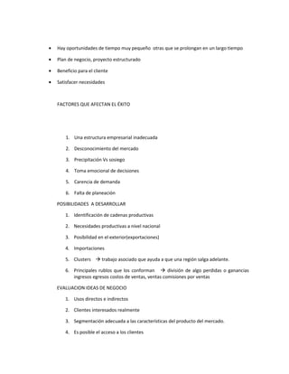 •   Hay oportunidades de tiempo muy pequeño otras que se prolongan en un largo tiempo

•   Plan de negocio, proyecto estructurado

•   Beneficio para el cliente

•   Satisfacer necesidades



    FACTORES QUE AFECTAN EL ÉXITO




        1. Una estructura empresarial inadecuada

        2. Desconocimiento del mercado

        3. Precipitación Vs sosiego

        4. Toma emocional de decisiones

        5. Carencia de demanda

        6. Falta de planeación

    POSIBILIDADES A DESARROLLAR

        1. Identificación de cadenas productivas

        2. Necesidades productivas a nivel nacional

        3. Posibilidad en el exterior(exportaciones)

        4. Importaciones

        5. Clusters  trabajo asociado que ayuda a que una región salga adelante.

        6. Principales rublos que los conforman  división de algo perdidas o ganancias
           ingresos egresos costos de ventas, ventas comisiones por ventas

    EVALUACION IDEAS DE NEGOCIO

        1. Usos directos e indirectos

        2. Clientes interesados realmente

        3. Segmentación adecuada a las características del producto del mercado.

        4. Es posible el acceso a los clientes
 
