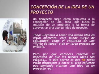 concepción de LA IDEA DE UN proyectoUn proyecto surge como respuesta a la concepción de una "idea" que busca la solución de un problema o la forma de aprovechar una oportunidad de negocio.Todos llegamos a tener una buena idea en algún momento, esta puede surgir de casualidad, como el resultado de una “lluvia de ideas” o de un largo proceso de análisis.Pero por qué entonces tenemos la impresión de que las buenas ideas son escasas... lo que ocurre es que no todos están dispuestos a hacer el gran esfuerzo que demanda plasmar una idea en un proyecto real. 