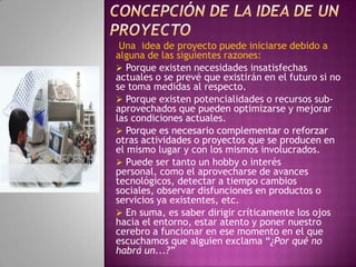 concepción de LA IDEA DE UN proyectoUna  idea de proyecto puede iniciarse debido a alguna de las siguientes razones: Porque existen necesidades insatisfechas actuales o se prevé que existirán en el futuro si no se toma medidas al respecto.