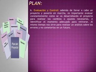  En suma, es saber dirigir críticamente los ojos hacia el entorno, estar atento y poner nuestro cerebro a funcionar en ese momento en el que escuchamos que alguien exclama “¿Por qué no habrá un...?”PLAN: El ‘Plan de empresa’.Se denomina así al documento en el que se deben recoger todos los aspectos de la empresa; sus objetivos, responsables, estrategias a desarrollar, previsión de financiación, etc. Sirve para plasmar, concretar esa idea y ese proyecto y para cotejar con otras personas la coherencia del mismo y sus posibilidades de viabilidad. Posteriormente nos ha de servir también como elemento de control de la marcha de la empresa e incluso puede sernos necesario su presentación ante organismos públicos u otras instituciones a la hora de solicitar préstamos. Es por tanto el esqueleto básico del proyecto, a la vez que su mapa de ruta e incluso su tarjeta de presentación. 