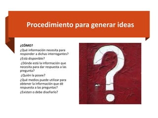 Procedimiento para generar ideas
¿CÓMO?
¿Qué información necesita para
responder a dichas interrogantes?
¿Está disponible?
¿Dónde está la información que
necesita para dar respuesta a las
pregunta?
¿Quién la posee?
¿Qué medios puede utilizar para
obtener la información que dé
respuesta a las preguntas?
¿Existen o debe diseñarlo?
 