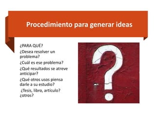 Procedimiento para generar ideas
¿PARA QUÉ?
¿Desea resolver un
problema?
¿Cuál es ese problema?
¿Qué resultados se atreve
anticipar?
¿Qué otros usos piensa
darle a su estudio?
¿Tesis, libro, artículo?
¿otros?
 