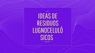IDEASDE
RESIDUOS
LUGNOCELULÓ
SICOS
brigada 1
PTQ
 