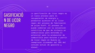 GASIFICACIÓ
NDELICOR
NEGRO
La gasificación de licor negro es
un nuevo proceso para la
recuperación de energía y
productos químicos en el licor
negro del proceso de fabricación
de pulpa Kraft. El proceso se
puede combinar con la conversión
catalítica de gas de síntesis en
combustibles para motoreSs.El
potencial para la producción de
combustible para motores a partir
de licor negro en Suecia es
reemplazar alrededor del 25% del
consumo actual de gasolina y
diésel.
02
 