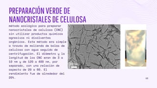 PREPARACIÓNVERDEDE
NANOCRISTALESDECELULOSA
método ecológico para preparar
nanocristales de celulosa (CNC)
sin utilizar productos químicos
agresivos ni disolventes
orgánicos. Este método era simple
a través de molienda de bolas de
celulosa con agua seguido de
centrifugación. El diámetro y la
longitud de los CNC eran de 3 a
10 nm y de 120 a 400 nm, por
separado, con una relación de
aspecto de 20 a 60. El
rendimiento fue de alrededor del
20%. 03
 