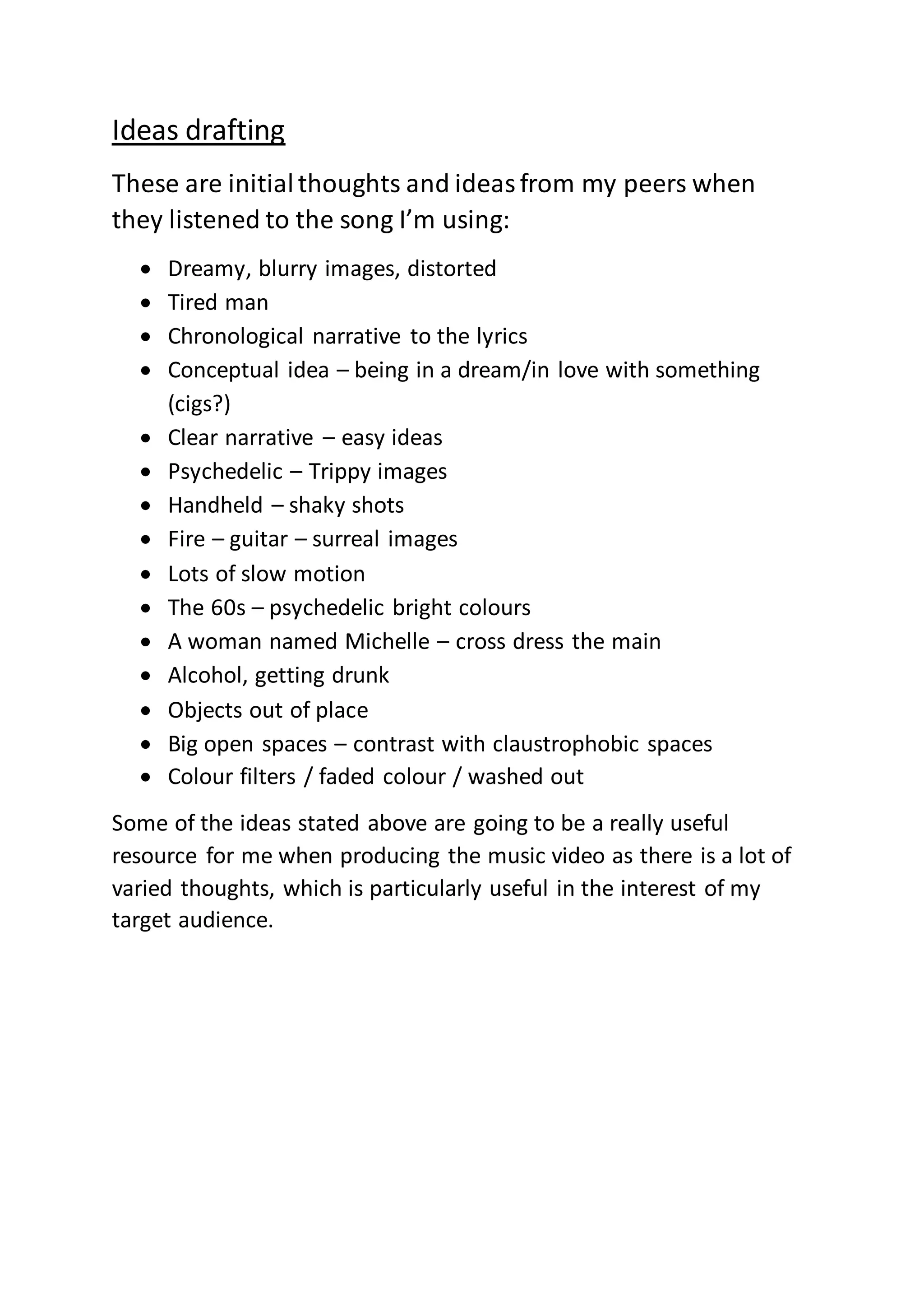 Ideas drafting
These are initialthoughts and ideasfrom my peers when
they listened to the song I’m using:
Dreamy, blurry images, distorted
Tired man
Chronological narrative to the lyrics
Conceptual idea – being in a dream/in love with something
(cigs?)
Clear narrative – easy ideas
Psychedelic – Trippy images
Handheld – shaky shots
Fire – guitar – surreal images
Lots of slow motion
The 60s – psychedelic bright colours
A woman named Michelle – cross dress the main
Alcohol, getting drunk
Objects out of place
Big open spaces – contrast with claustrophobic spaces
Colour filters / faded colour / washed out
Some of the ideas stated above are going to be a really useful
resource for me when producing the music video as there is a lot of
varied thoughts, which is particularly useful in the interest of my
target audience.