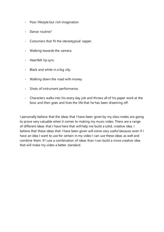 - Poor lifestyle but rich imagination
- Dance routine?
- Costumers that fit the stereotypical rapper.
- Walking towards the camera.
- Heartfelt lip sync
- Black and white in a big city.
- Walking down the road with money.
- Shots of instrument performance.
- Characters walks into his every day job and throws all of his paper work at the
boss and then goes and lives the life that he has been dreaming off.
I personally believe that the ideas that I have been given by my class mates are going
to prove very valuable when it comes to making my music video. There are a range
of different Ideas that I have here that will help me build a solid, creative idea. I
believe that these ideas that I have been given will come very useful because even if I
have an idea I want to use for certain in my video I can use these ideas as well and
combine them. If I use a combination of ideas than I can build a more creative idea
that will make my video a better standard.
 