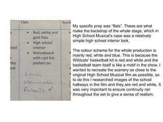 My specific prop was “flats”. These are what
make the backdrop of the whole stage, which in
High School Musical’s case was a relatively
simple high school interior look.
The colour scheme for the whole production is
mainly red, white and blue. This is because the
Wildcats’ basketball kit is red and white and the
basketball team itself is like a motif in the show. I
wanted to recreate the scenery as close to the
original High School Musical film as possible, so
to do this I researched images of the school
hallways in the film and they are red and white. It
was very important to ensure continuity ran
throughout the set to give a sense of realism.
 