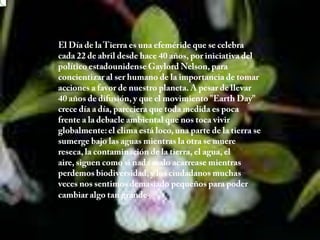 El Día de la Tierra es una efeméride que se celebra cada 22 de abril desde hace 40 años, por iniciativa del político estadounidense Gaylord Nelson, para concientizar al ser humano de la importancia de tomar acciones a favor de nuestro planeta. A pesar de llevar 40 años de difusión, y que el movimiento "EarthDay" crece día a día, pareciera que toda medida es poca frente a la debacle ambiental que nos toca vivir globalmente: el clima está loco, una parte de la tierra se sumerge bajo las aguas mientras la otra se muere reseca, la contaminación de la tierra, el agua, el aire, siguen como si nada malo acarrease mientras perdemos biodiversidad, y los ciudadanos muchas veces nos sentimos demasiado pequeños para poder cambiar algo tan grande. 