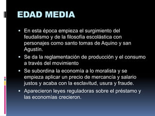 EDAD MEDIA
 En esta época empieza el surgimiento del
feudalismo y de la filosofía escolástica con
personajes como santo tomas de Aquino y san
Agustín.
 Se da la reglamentación de producción y el consumo
a través del movimiento
 Se subordina la economía a lo moralista y se
empieza aplicar un precio de mercancía y salario
justos y acaba con la esclavitud, usura y fraude.
 Aparecieron leyes reguladoras sobre el préstamo y
las economías crecieron.
 