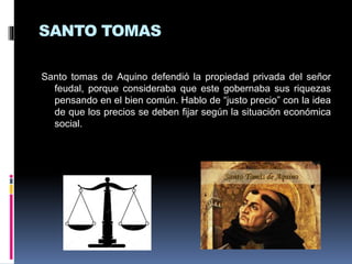 SANTO TOMAS
Santo tomas de Aquino defendió la propiedad privada del señor
feudal, porque consideraba que este gobernaba sus riquezas
pensando en el bien común. Hablo de “justo precio” con la idea
de que los precios se deben fijar según la situación económica
social.
 