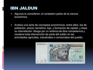 IBN JALDUN
 Algunos lo consideran, el verdadero padre de la ciencia
económica.
 Analiza una serie de conceptos económicos -entre ellos, los de
población, precio, beneficio, lujo, y formación de capital- y traza
su interrelación. Aboga por un sistema de libre competencia y
condena toda intervención de parte del sultán en las
actividades agrícolas, industriales o comerciales del pueblo.
 