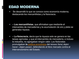 EDAD MODERNA
 Se desarrolló lo que se conoce como economía moderna,
destacando los mercantilistas y la fisiocracia.
 – Los mercantilistas, que afirmaban que mediante el
intercambio de mercaderías y la acumulación de oro y plata se
generaba riqueza.
 – La fisiocracia, decía que la riqueza solo se genera en las
tareas agrícolas, y que el intercambio de mercadería, e incluso
la industria, no agregaban ningún valor. Los fisiócratas
promulgaban la política económica del laissez faire( dejen
hacer –dejen pasar), defendiendo el libre mercado contra el
intervencionismo del Estado.
 