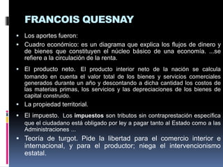 FRANCOIS QUESNAY
 Los aportes fueron:
 Cuadro económico: es un diagrama que explica los flujos de dinero y
de bienes que constituyen el núcleo básico de una economía. ...se
refiere a la circulación de la renta.
 El producto neto. El producto interior neto de la nación se calcula
tomando en cuenta el valor total de los bienes y servicios comerciales
generados durante un año y descontando a dicha cantidad los costos de
las materias primas, los servicios y las depreciaciones de los bienes de
capital construido.
 La propiedad territorial.
 El impuesto. Los impuestos son tributos sin contraprestación específica
que el ciudadano está obligado por ley a pagar tanto al Estado como a las
Administraciones ...
 Teoría de turgot. Pide la libertad para el comercio interior e
internacional, y para el productor; niega el intervencionismo
estatal.
 