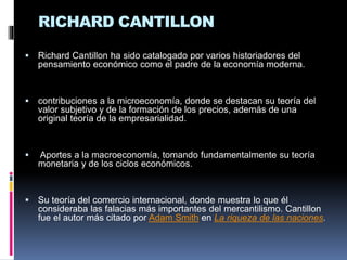 RICHARD CANTILLON
 Richard Cantillon ha sido catalogado por varios historiadores del
pensamiento económico como el padre de la economía moderna.
 contribuciones a la microeconomía, donde se destacan su teoría del
valor subjetivo y de la formación de los precios, además de una
original teoría de la empresarialidad.
 Aportes a la macroeconomía, tomando fundamentalmente su teoría
monetaria y de los ciclos económicos.
 Su teoría del comercio internacional, donde muestra lo que él
consideraba las falacias más importantes del mercantilismo. Cantillon
fue el autor más citado por Adam Smith en La riqueza de las naciones.
 