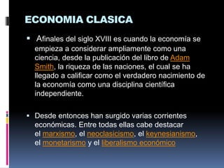 ECONOMIA CLASICA
 Afinales del siglo XVIII es cuando la economía se
empieza a considerar ampliamente como una
ciencia, desde la publicación del libro de Adam
Smith, la riqueza de las naciones, el cual se ha
llegado a calificar como el verdadero nacimiento de
la economía como una disciplina científica
independiente.
 Desde entonces han surgido varias corrientes
económicas. Entre todas ellas cabe destacar
el marxismo, el neoclasicismo, el keynesianismo,
el monetarismo y el liberalismo económico
 
