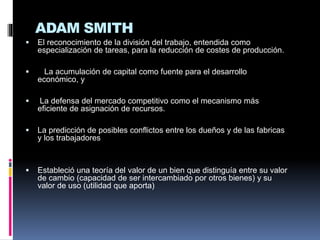 ADAM SMITH
 El reconocimiento de la división del trabajo, entendida como
especialización de tareas, para la reducción de costes de producción.
 La acumulación de capital como fuente para el desarrollo
económico, y
 La defensa del mercado competitivo como el mecanismo más
eficiente de asignación de recursos.
 La predicción de posibles conflictos entre los dueños y de las fabricas
y los trabajadores
 Estableció una teoría del valor de un bien que distinguía entre su valor
de cambio (capacidad de ser intercambiado por otros bienes) y su
valor de uso (utilidad que aporta)
 