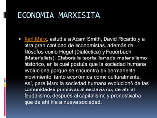 ECONOMIA MARXISITA
 Karl Marx, estudia a Adam Smith, David Ricardo y a
otra gran cantidad de economistas, además de
filósofos como Hegel (Dialéctica) y Feuerbach
(Materialista). Elabora la teoría llamada materialismo
histórico, en la cual postula que la sociedad humana
evoluciona porque se encuentra en permanente
movimiento, tanto económica como culturalmente.
Así, para Marx la sociedad humana evolucionó de las
comunidades primitivas al esclavismo, de ahí al
feudalismo, después al capitalismo y pronosticaba
que de ahí iría a nueva sociedad.
 