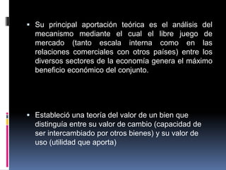  Su principal aportación teórica es el análisis del
mecanismo mediante el cual el libre juego de
mercado (tanto escala interna como en las
relaciones comerciales con otros países) entre los
diversos sectores de la economía genera el máximo
beneficio económico del conjunto.
 Estableció una teoría del valor de un bien que
distinguía entre su valor de cambio (capacidad de
ser intercambiado por otros bienes) y su valor de
uso (utilidad que aporta)
 