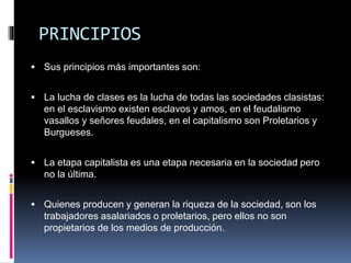 PRINCIPIOS
 Sus principios más importantes son:
 La lucha de clases es la lucha de todas las sociedades clasistas:
en el esclavismo existen esclavos y amos, en el feudalismo
vasallos y señores feudales, en el capitalismo son Proletarios y
Burgueses.
 La etapa capitalista es una etapa necesaria en la sociedad pero
no la última.
 Quienes producen y generan la riqueza de la sociedad, son los
trabajadores asalariados o proletarios, pero ellos no son
propietarios de los medios de producción.
 