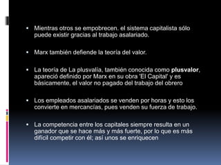  Mientras otros se empobrecen. el sistema capitalista sólo
puede existir gracias al trabajo asalariado.
 Marx también defiende la teoría del valor.
 La teoría de La plusvalía, también conocida como plusvalor,
apareció definido por Marx en su obra 'El Capital' y es
básicamente, el valor no pagado del trabajo del obrero
 Los empleados asalariados se venden por horas y esto los
convierte en mercancías, pues venden su fuerza de trabajo.
 La competencia entre los capitales siempre resulta en un
ganador que se hace más y más fuerte, por lo que es más
difícil competir con él; así unos se enriquecen
 