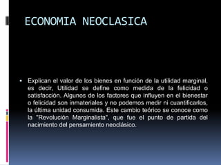 ECONOMIA NEOCLASICA
 Explican el valor de los bienes en función de la utilidad marginal,
es decir, Utilidad se define como medida de la felicidad o
satisfacción. Algunos de los factores que influyen en el bienestar
o felicidad son inmateriales y no podemos medir ni cuantificarlos,
la última unidad consumida. Este cambio teórico se conoce como
la "Revolución Marginalista", que fue el punto de partida del
nacimiento del pensamiento neoclásico.
 