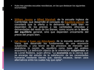  Hubo tres grandes escuelas neoclásicas, en las que destacan los siguientes
economistas:
 William Jevons y Alfred Marshall, de la escuela inglesa de
Cambridge, que desarrolló el concepto de Equilibrio parcial, se
considera que la oferta y la demanda de cada bien no
dependen de los precios y las cantidades ofrecidas y
demandadas del resto de los bienes, como ocurre en la teoría
del equilibrio general, sino que dependen únicamente del
precio del propio bien.
 Carl Menger y Eugen von Böhm-Bawerk, de la escuela austríaca de
Viena, que desarrolló los fundamentos de una economía
subjetivista, y una teoría de los procesos de mercado que
abandona la noción de equilibrio como base del análisis
económico. La definición clásica de la orientación subjetivista es
de Lionel Robbins, quien afirma: "La economía es la ciencia que
se encarga del estudio de la satisfacción de las necesidades
humanas mediante bienes que, siendo escasos, tienen usos
alternativos entre los cuales hay que optar".
 
