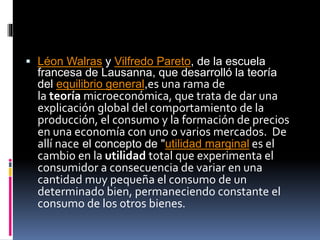  Léon Walras y Vilfredo Pareto, de la escuela
francesa de Lausanna, que desarrolló la teoría
del equilibrio general,es una rama de
la teoría microeconómica, que trata de dar una
explicación global del comportamiento de la
producción, el consumo y la formación de precios
en una economía con uno o varios mercados. De
allí nace el concepto de "utilidad marginal es el
cambio en la utilidad total que experimenta el
consumidor a consecuencia de variar en una
cantidad muy pequeña el consumo de un
determinado bien, permaneciendo constante el
consumo de los otros bienes.
 