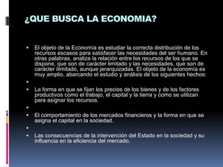 ¿QUE BUSCA LA ECONOMIA?
 El objeto de la Economía es estudiar la correcta distribución de los
recursos escasos para satisfacer las necesidades del ser humano. En
otras palabras, analiza la relación entre los recursos de los que se
dispone, que son de carácter limitado y las necesidades, que son de
carácter ilimitado, aunque jerarquizadas. El objeto de la economía es
muy amplio, abarcando el estudio y análisis de los siguientes hechos:

 La forma en que se fijan los precios de los bienes y de los factores
productivos como el trabajo, el capital y la tierra y como se utilizan
para asignar los recursos.

 El comportamiento de los mercados financieros y la forma en que se
asigna el capital en la sociedad.

 Las consecuencias de la intervención del Estado en la sociedad y su
influencia en la eficiencia del mercado.
 