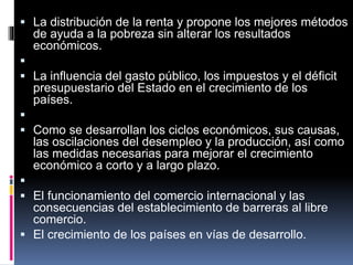  La distribución de la renta y propone los mejores métodos
de ayuda a la pobreza sin alterar los resultados
económicos.

 La influencia del gasto público, los impuestos y el déficit
presupuestario del Estado en el crecimiento de los
países.

 Como se desarrollan los ciclos económicos, sus causas,
las oscilaciones del desempleo y la producción, así como
las medidas necesarias para mejorar el crecimiento
económico a corto y a largo plazo.

 El funcionamiento del comercio internacional y las
consecuencias del establecimiento de barreras al libre
comercio.
 El crecimiento de los países en vías de desarrollo.
 