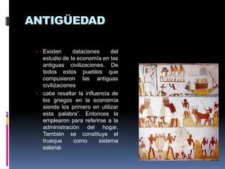 ANTIGÜEDAD
 Existen dataciones del
estudio de la economía en las
antiguas civilizaciones. De
todos estos pueblos que
compusieron las antiguas
civilizaciones
 cabe resaltar la influencia de
los griegos en la economía
siendo los primero en utilizar
esta palabra”. Entonces la
emplearon para referirse a la
administración del hogar.
También se constituye el
trueque como sistema
salarial.
 