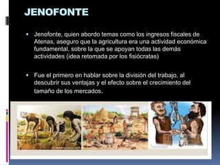 JENOFONTE
 Jenofonte, quien abordo temas como los ingresos fiscales de
Atenas, aseguro que la agricultura era una actividad económica
fundamental, sobre la que se apoyan todas las demás
actividades (idea retomada por los fisiócratas)
 Fue el primero en hablar sobre la división del trabajo, al
descubrir sus ventajas y el efecto sobre el crecimiento del
tamaño de los mercados.
 